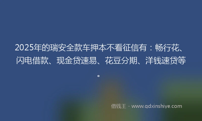 2025年的瑞安全款车押本不看征信有：畅行花、闪电借款、现金贷速易、花豆分期、洋钱速贷等。