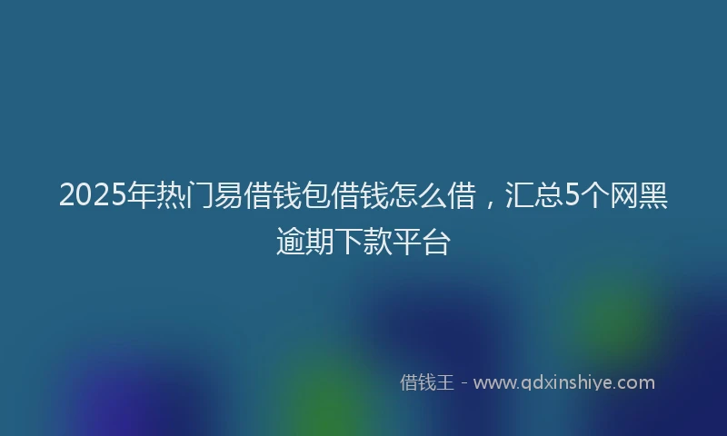 2025年热门易借钱包借钱怎么借，汇总5个网黑逾期下款平台