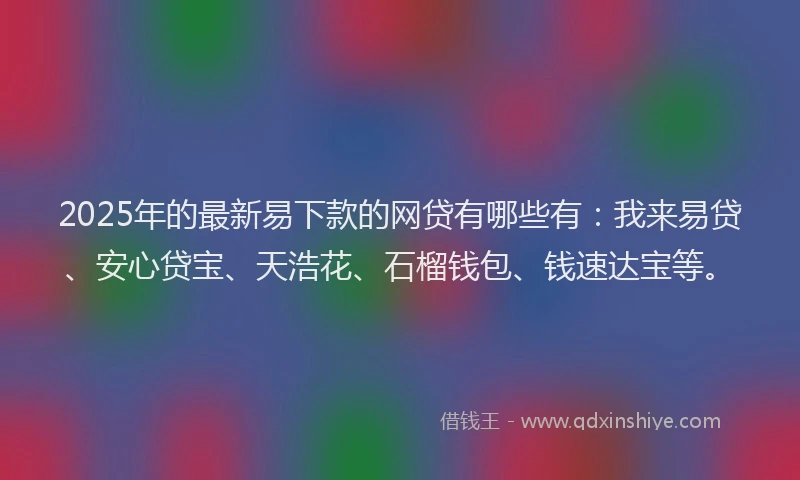 2025年的最新易下款的网贷有哪些有：我来易贷、安心贷宝、天浩花、石榴钱包、钱速达宝等。