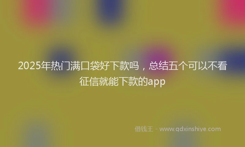 2025年热门满口袋好下款吗，总结五个可以不看征信就能下款的app