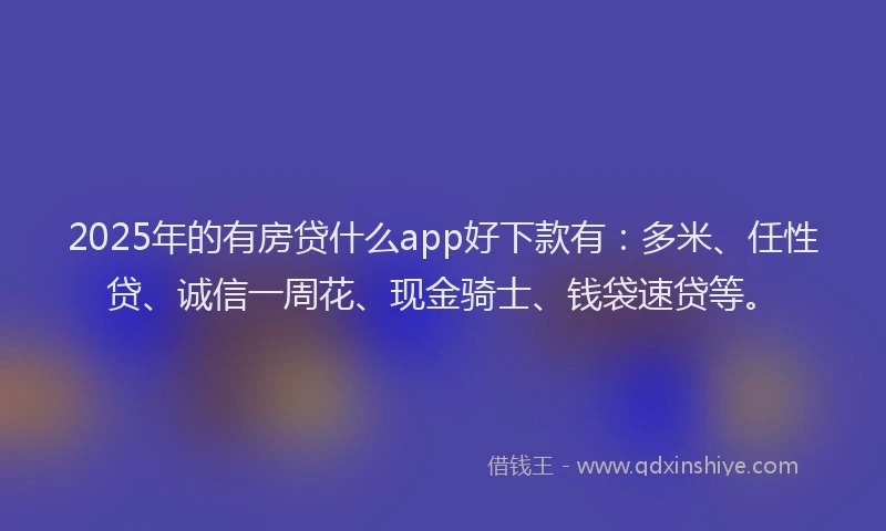 2025年的有房贷什么app好下款有：多米、任性贷、诚信一周花、现金骑士、钱袋速贷等。