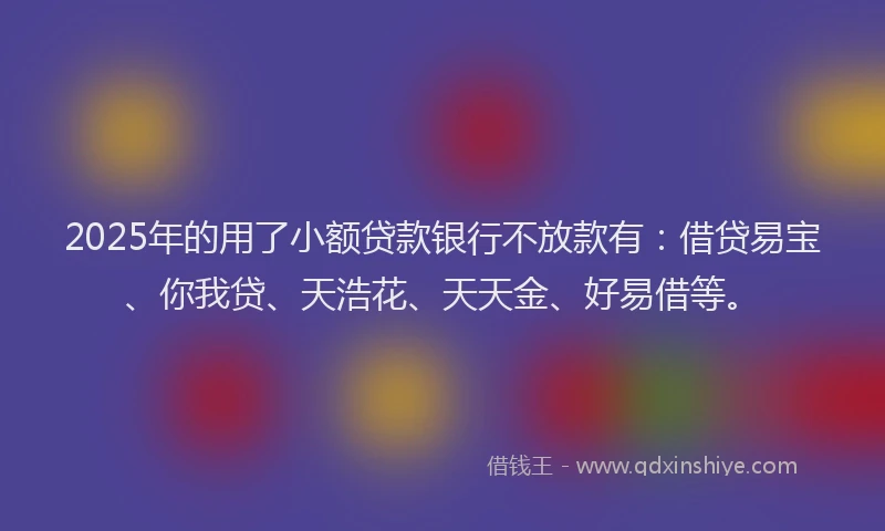 2025年的用了小额贷款银行不放款有：借贷易宝、你我贷、天浩花、天天金、好易借等。