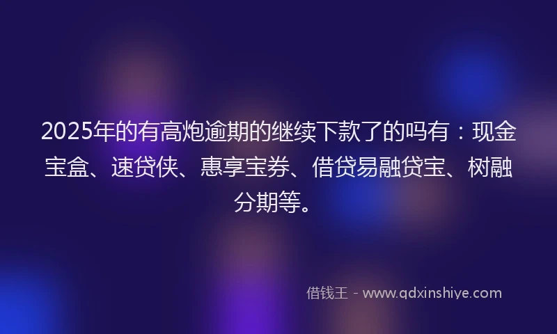 2025年的有高炮逾期的继续下款了的吗有：现金宝盒、速贷侠、惠享宝券、借贷易融贷宝、树融分期等。
