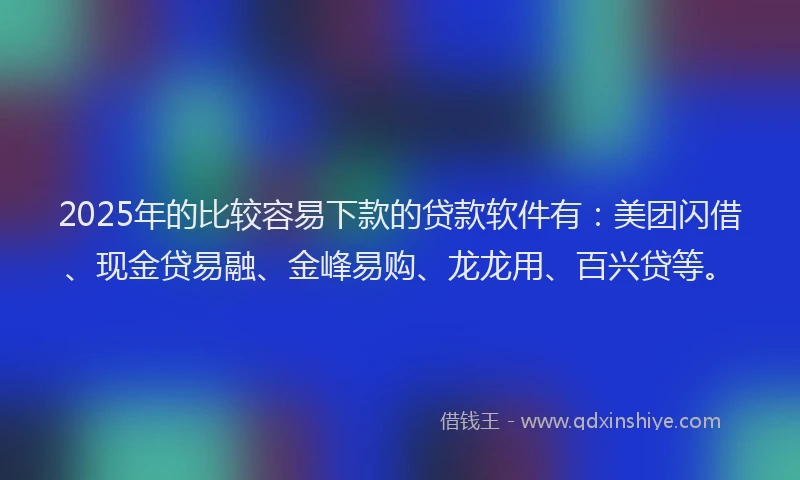 2025年的比较容易下款的贷款软件有：美团闪借、现金贷易融、金峰易购、龙龙用、百兴贷等。
