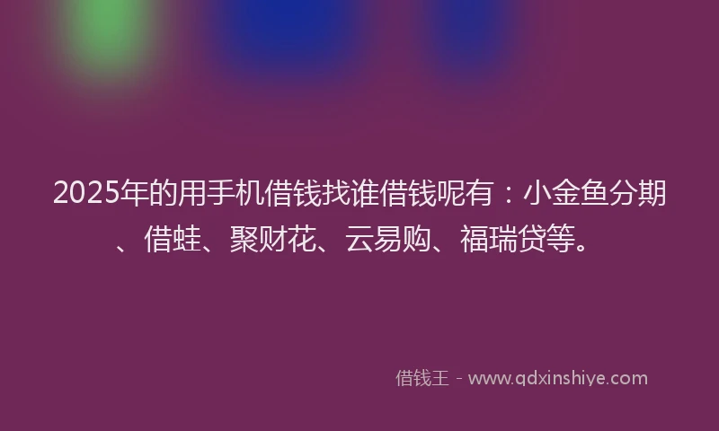 2025年的用手机借钱找谁借钱呢有：小金鱼分期、借蛙、聚财花、云易购、福瑞贷等。