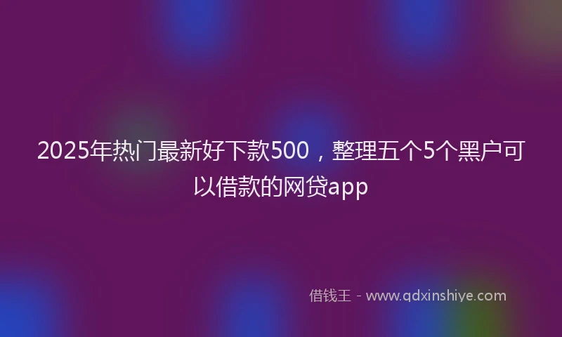 2025年热门最新好下款500，整理五个5个黑户可以借款的网贷app