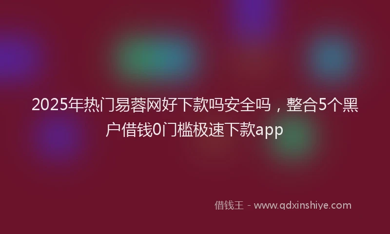 2025年热门易蓉网好下款吗安全吗，整合5个黑户借钱0门槛极速下款app