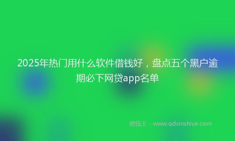 2025年热门用什么软件借钱好，盘点五个黑户逾期必下网贷app名单