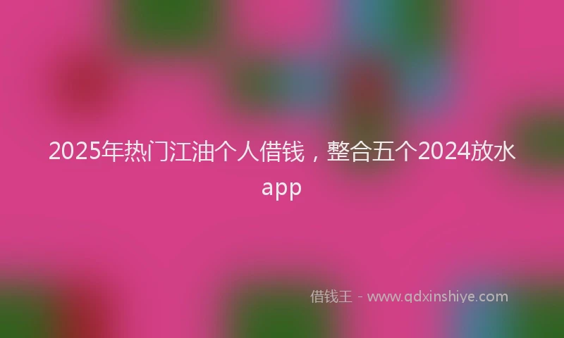 2025年热门江油个人借钱，整合五个2024放水app
