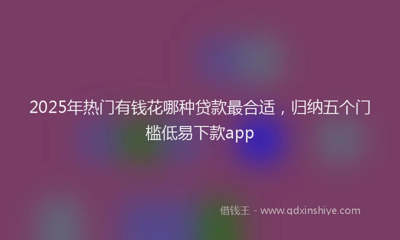 2025年热门有钱花哪种贷款最合适，归纳五个门槛低易下款app