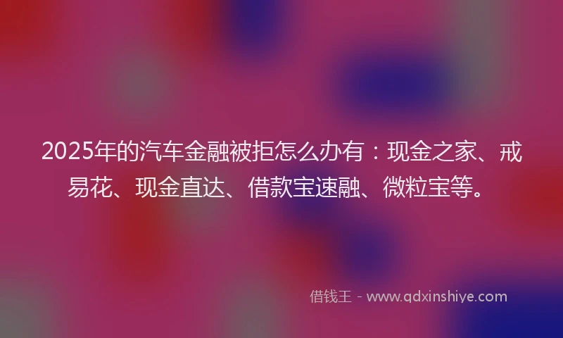 2025年的汽车金融被拒怎么办有：现金之家、戒易花、现金直达、借款宝速融、微粒宝等。