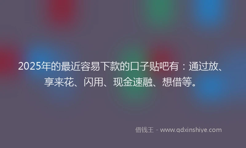 2025年的最近容易下款的口子贴吧有：通过放、享来花、闪用、现金速融、想借等。