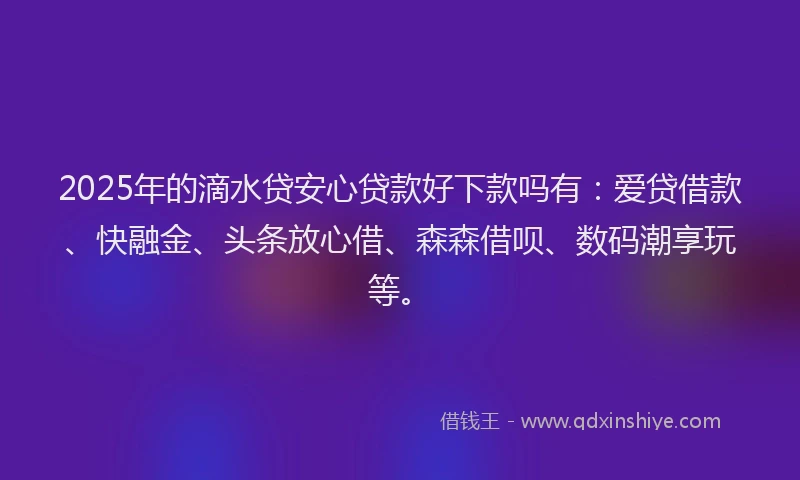 2025年的滴水贷安心贷款好下款吗有：爱贷借款、快融金、头条放心借、森森借呗、数码潮享玩等。