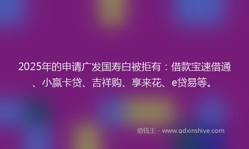 2025年的申请广发国寿白被拒有：借款宝速借通、小赢卡贷、吉祥购、享来花、e贷易等。