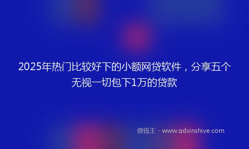 2025年热门比较好下的小额网贷软件，分享五个无视一切包下1万的贷款