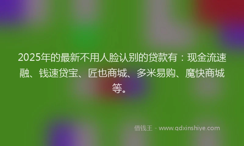 2025年的最新不用人脸认别的贷款有：现金流速融、钱速贷宝、匠也商城、多米易购、魔快商城等。