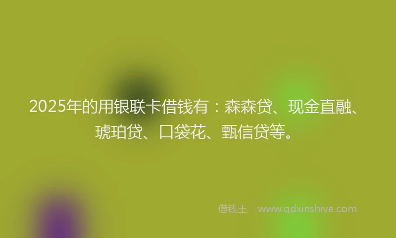 2025年的用银联卡借钱有：森森贷、现金直融、琥珀贷、口袋花、甄信贷等。