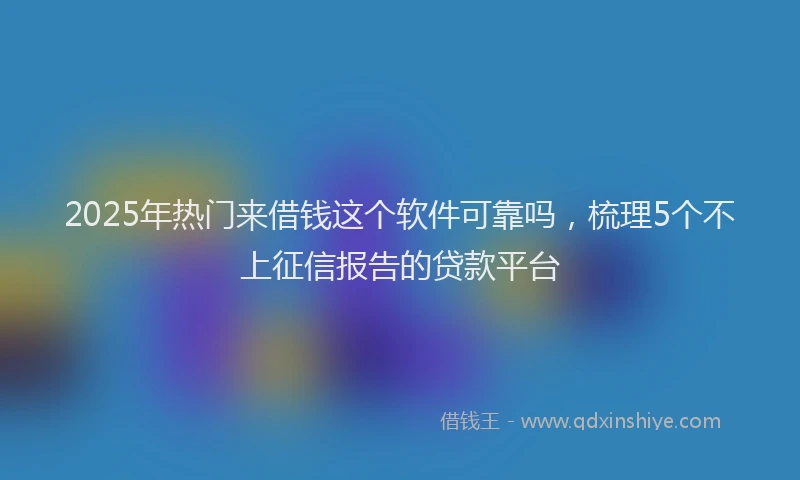2025年热门来借钱这个软件可靠吗，梳理5个不上征信报告的贷款平台