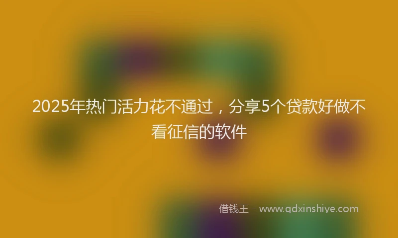 2025年热门活力花不通过，分享5个贷款好做不看征信的软件