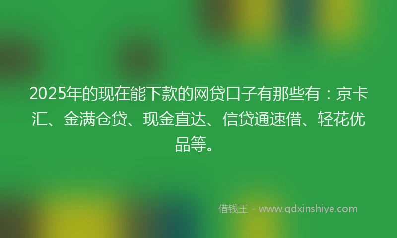 2025年的现在能下款的网贷口子有那些有：京卡汇、金满仓贷、现金直达、信贷通速借、轻花优品等。