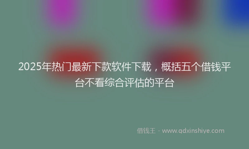 2025年热门最新下款软件下载，概括五个借钱平台不看综合评估的平台