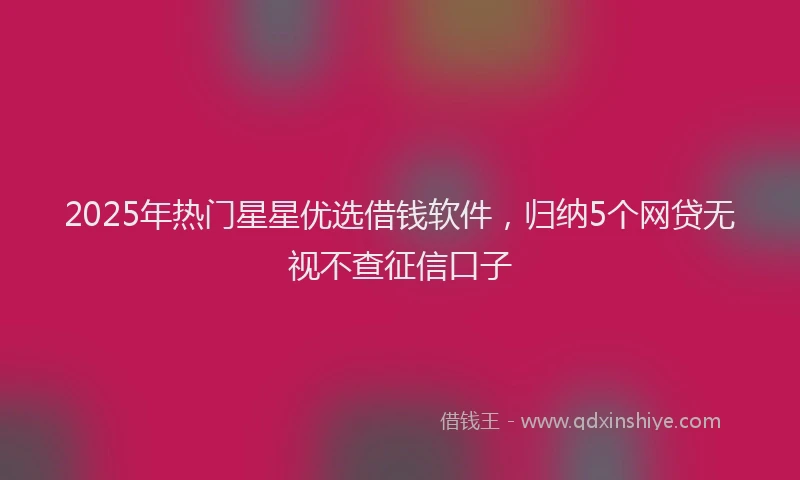 2025年热门星星优选借钱软件，归纳5个网贷无视不查征信口子
