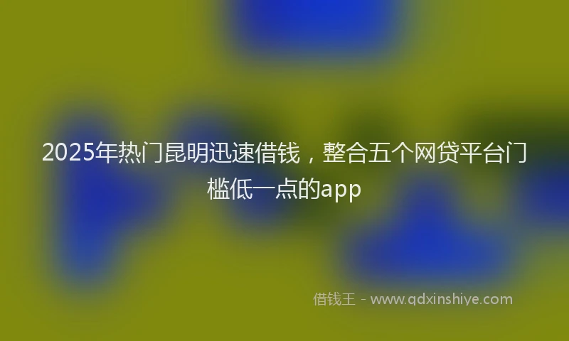 2025年热门昆明迅速借钱，整合五个网贷平台门槛低一点的app