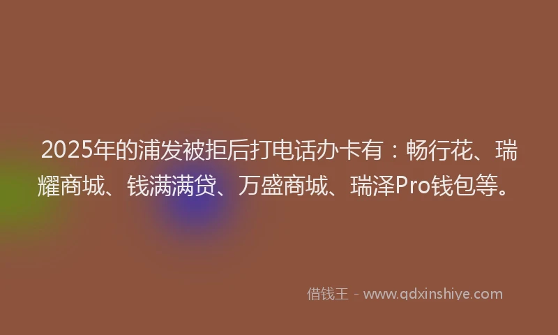 2025年的浦发被拒后打电话办卡有：畅行花、瑞耀商城、钱满满贷、万盛商城、瑞泽Pro钱包等。