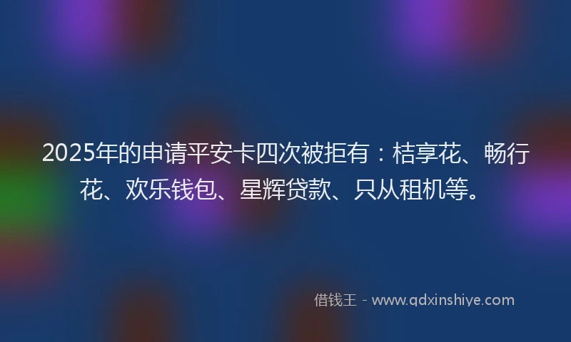 2025年的申请平安卡四次被拒有：桔享花、畅行花、欢乐钱包、星辉贷款、只从租机等。
