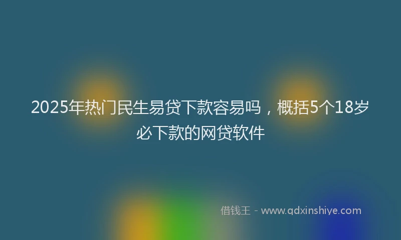 2025年热门民生易贷下款容易吗，概括5个18岁必下款的网贷软件