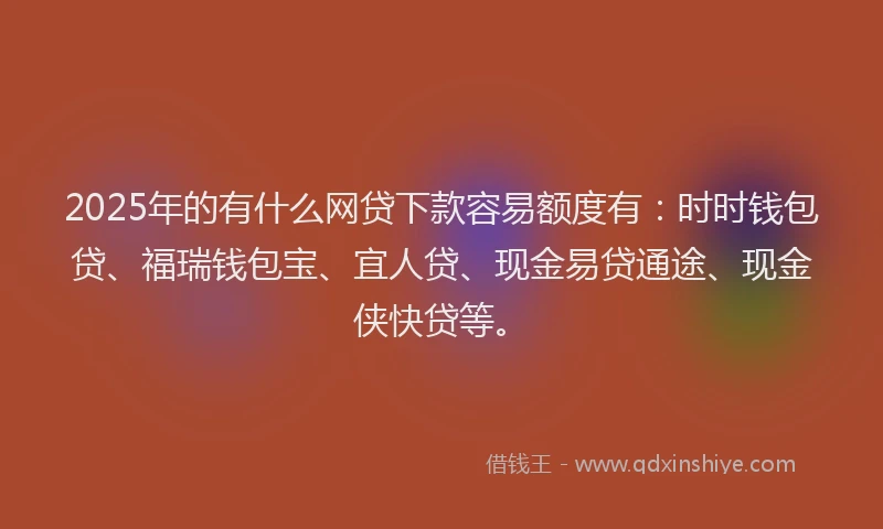 2025年的有什么网贷下款容易额度有：时时钱包贷、福瑞钱包宝、宜人贷、现金易贷通途、现金侠快贷等。