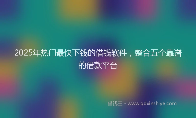 2025年热门最快下钱的借钱软件，整合五个靠谱的借款平台