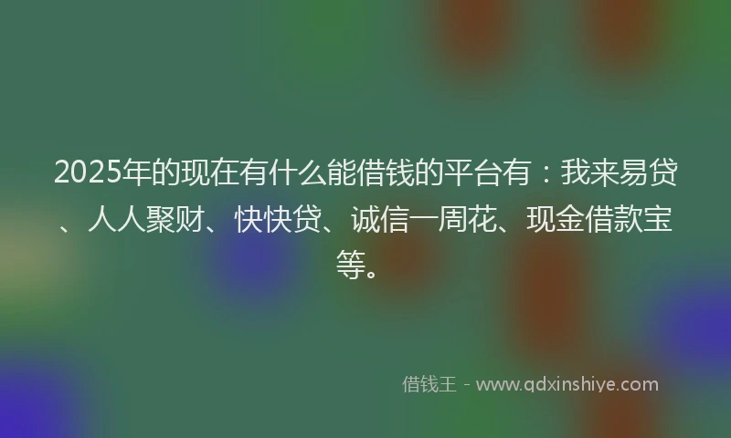 2025年的现在有什么能借钱的平台有：我来易贷、人人聚财、快快贷、诚信一周花、现金借款宝等。