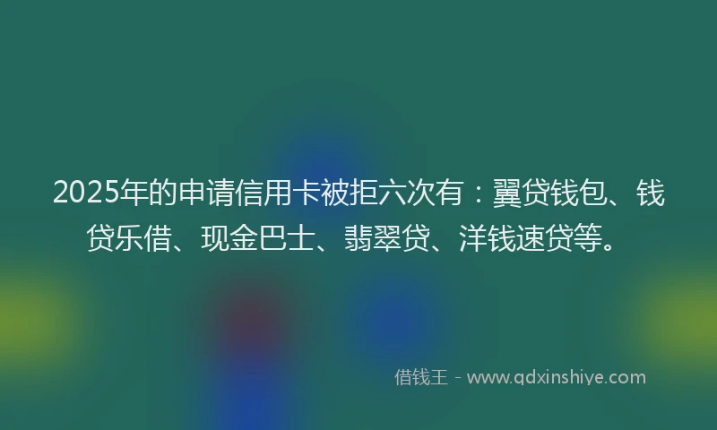 2025年的申请信用卡被拒六次有：翼贷钱包、钱贷乐借、现金巴士、翡翠贷、洋钱速贷等。