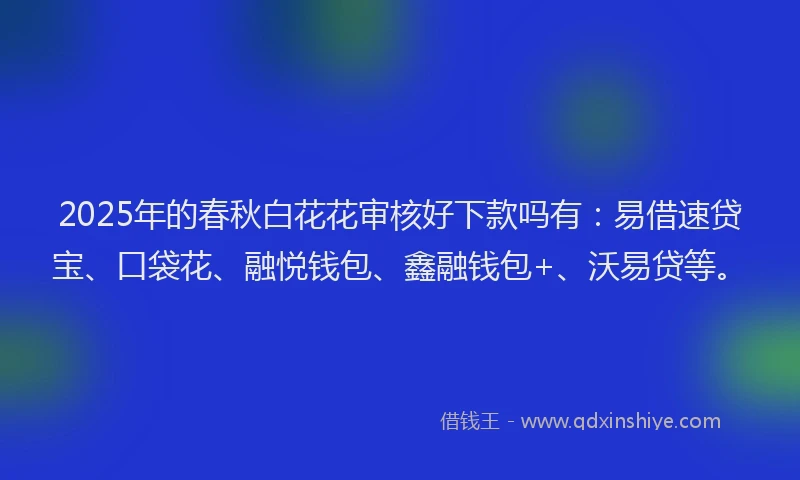 2025年的春秋白花花审核好下款吗有：易借速贷宝、口袋花、融悦钱包、鑫融钱包+、沃易贷等。