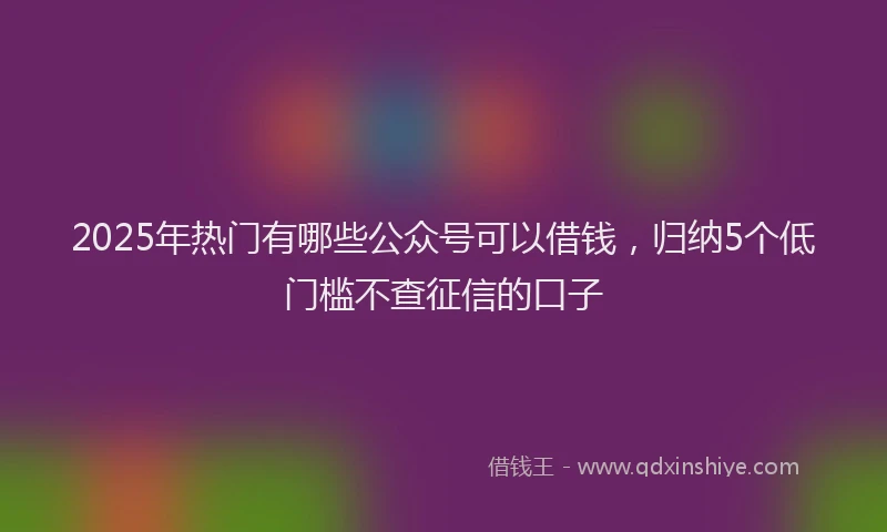 2025年热门有哪些公众号可以借钱，归纳5个低门槛不查征信的口子