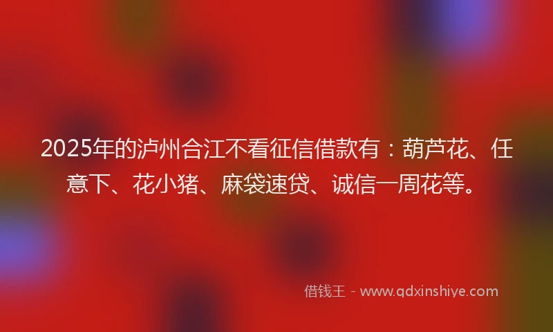 2025年的泸州合江不看征信借款有：葫芦花、任意下、花小猪、麻袋速贷、诚信一周花等。