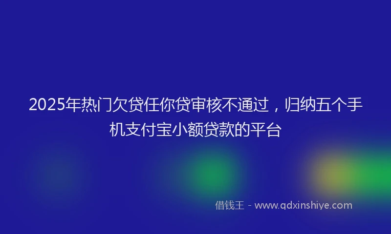 2025年热门欠贷任你贷审核不通过，归纳五个手机支付宝小额贷款的平台