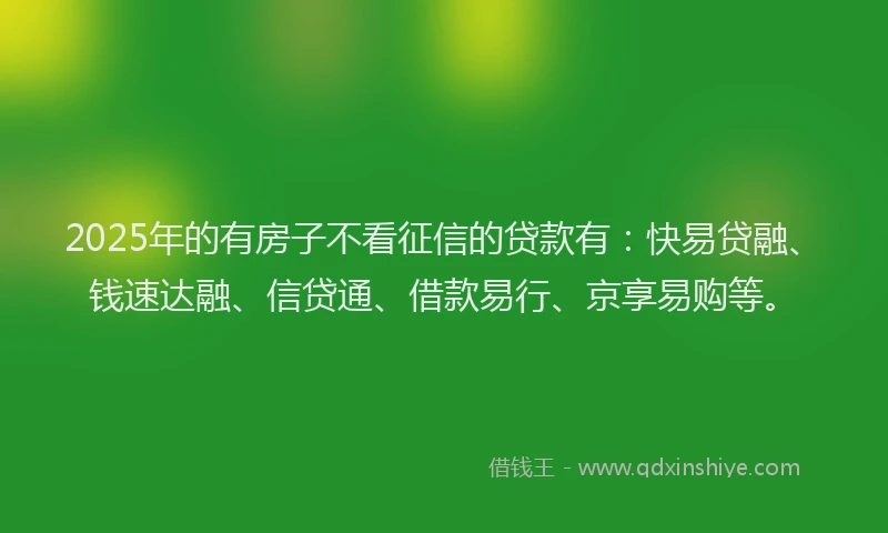 2025年的有房子不看征信的贷款有：快易贷融、钱速达融、信贷通、借款易行、京享易购等。