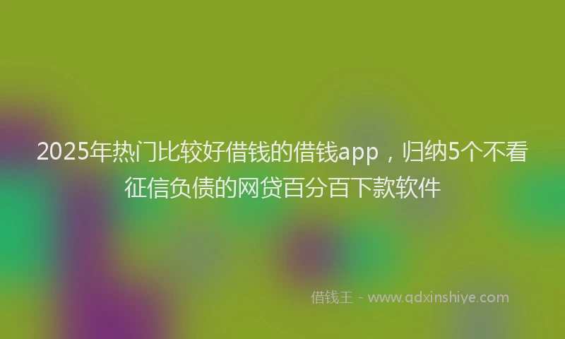 2025年热门比较好借钱的借钱app，归纳5个不看征信负债的网贷百分百下款软件