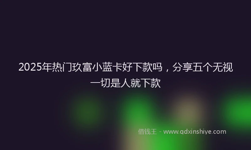 2025年热门玖富小蓝卡好下款吗，分享五个无视一切是人就下款