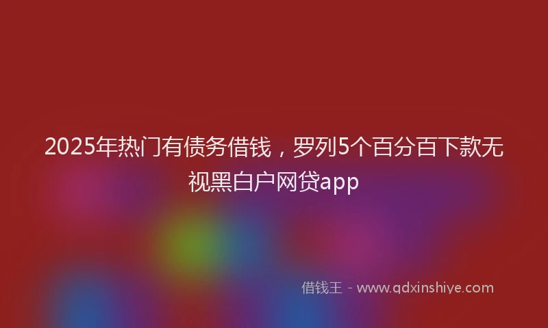 2025年热门有债务借钱，罗列5个百分百下款无视黑白户网贷app