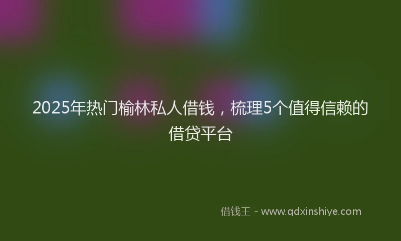 2025年热门榆林私人借钱，梳理5个值得信赖的借贷平台