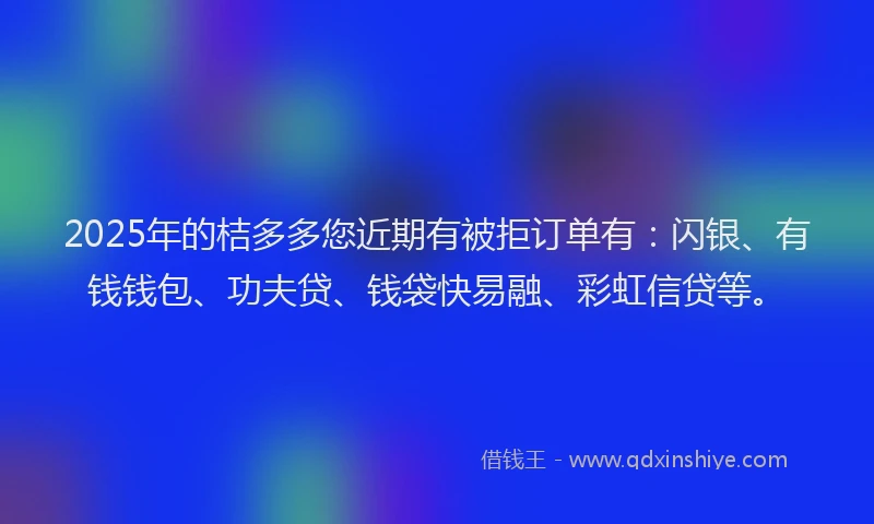 2025年的桔多多您近期有被拒订单有：闪银、有钱钱包、功夫贷、钱袋快易融、彩虹信贷等。