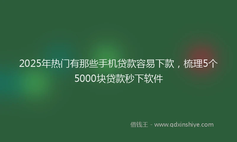 2025年热门有那些手机贷款容易下款，梳理5个5000块贷款秒下软件