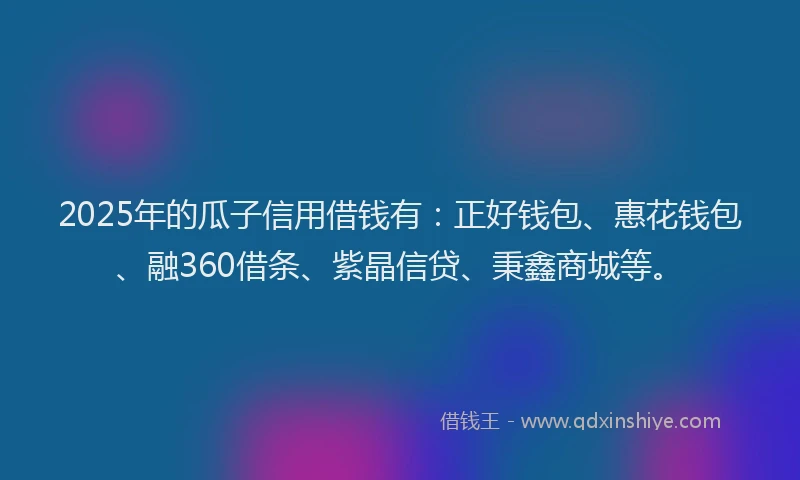 2025年的瓜子信用借钱有：正好钱包、惠花钱包、融360借条、紫晶信贷、秉鑫商城等。