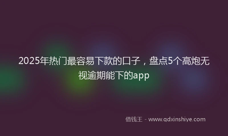 2025年热门最容易下款的口子，盘点5个高炮无视逾期能下的app