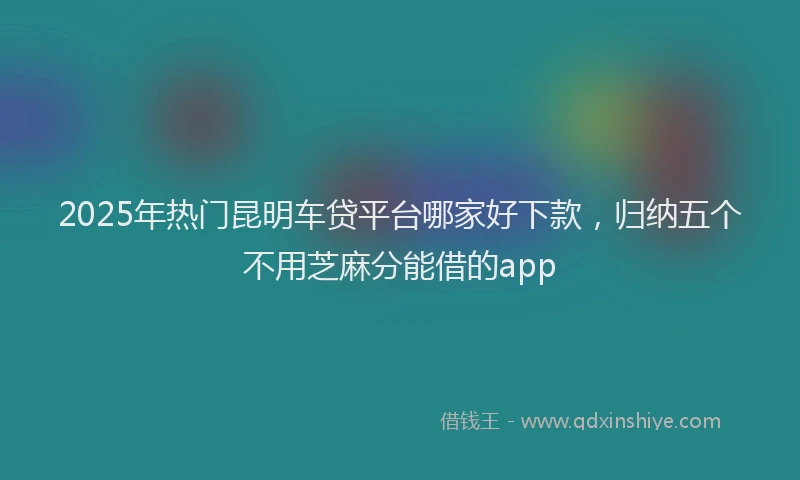 2025年热门昆明车贷平台哪家好下款，归纳五个不用芝麻分能借的app