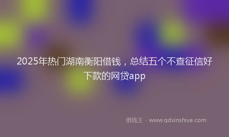 2025年热门湖南衡阳借钱，总结五个不查征信好下款的网贷app
