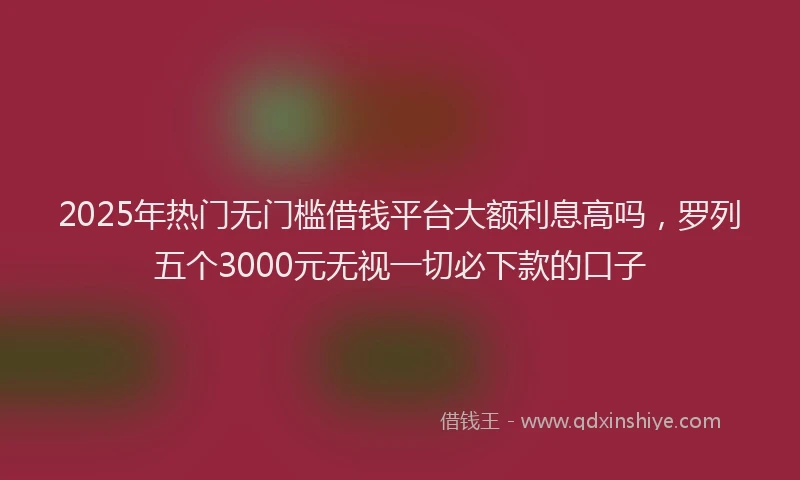 2025年热门无门槛借钱平台大额利息高吗，罗列五个3000元无视一切必下款的口子